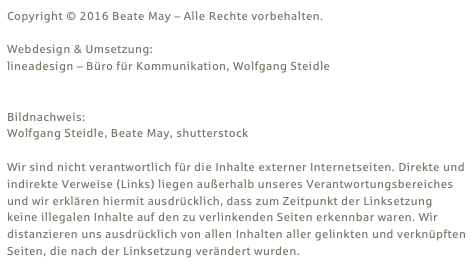 Copyright © 2016 Beate May – Alle Rechte vorbehalten.

Webdesign & Umsetzung: 
lineadesign – Büro für Kommunikation, Wolfgang Steidle
www.lineadesign.de

Bildnachweis:
Wolfgang Steidle, Beate May, shutterstock

Wir sind nicht verantwortlich für die Inhalte externer Internetseiten. Direkte und indirekte Verweise (Links) liegen außerhalb unseres Verantwortungsbereiches und wir erklären hiermit ausdrücklich, dass zum Zeitpunkt der Linksetzung keine illegalen Inhalte auf den zu verlinkenden Seiten erkennbar waren. Wir distanzieren uns ausdrücklich von allen Inhalten aller gelinkten und verknüpften Seiten, die nach der Linksetzung verändert wurden.